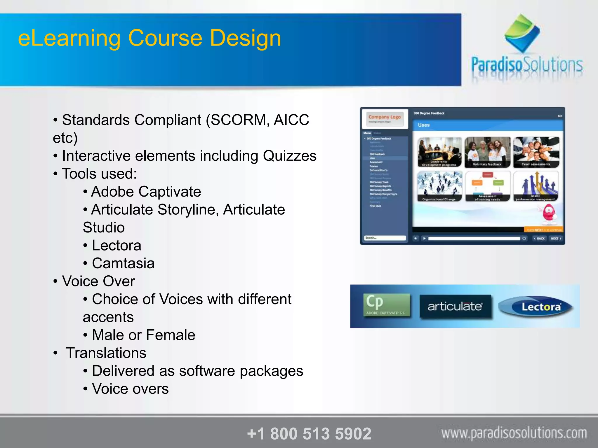 eLearning Course Design


   • Standards Compliant (SCORM, AICC
   etc)
   • Interactive elements including Quizzes
   • Tools used:
        • Adobe Captivate
        • Articulate Storyline, Articulate
        Studio
        • Lectora
        • Camtasia
   • Voice Over
        • Choice of Voices with different
        accents
        • Male or Female
   • Translations
        • Delivered as software packages
        • Voice overs


                                +1 800 513 5902
 