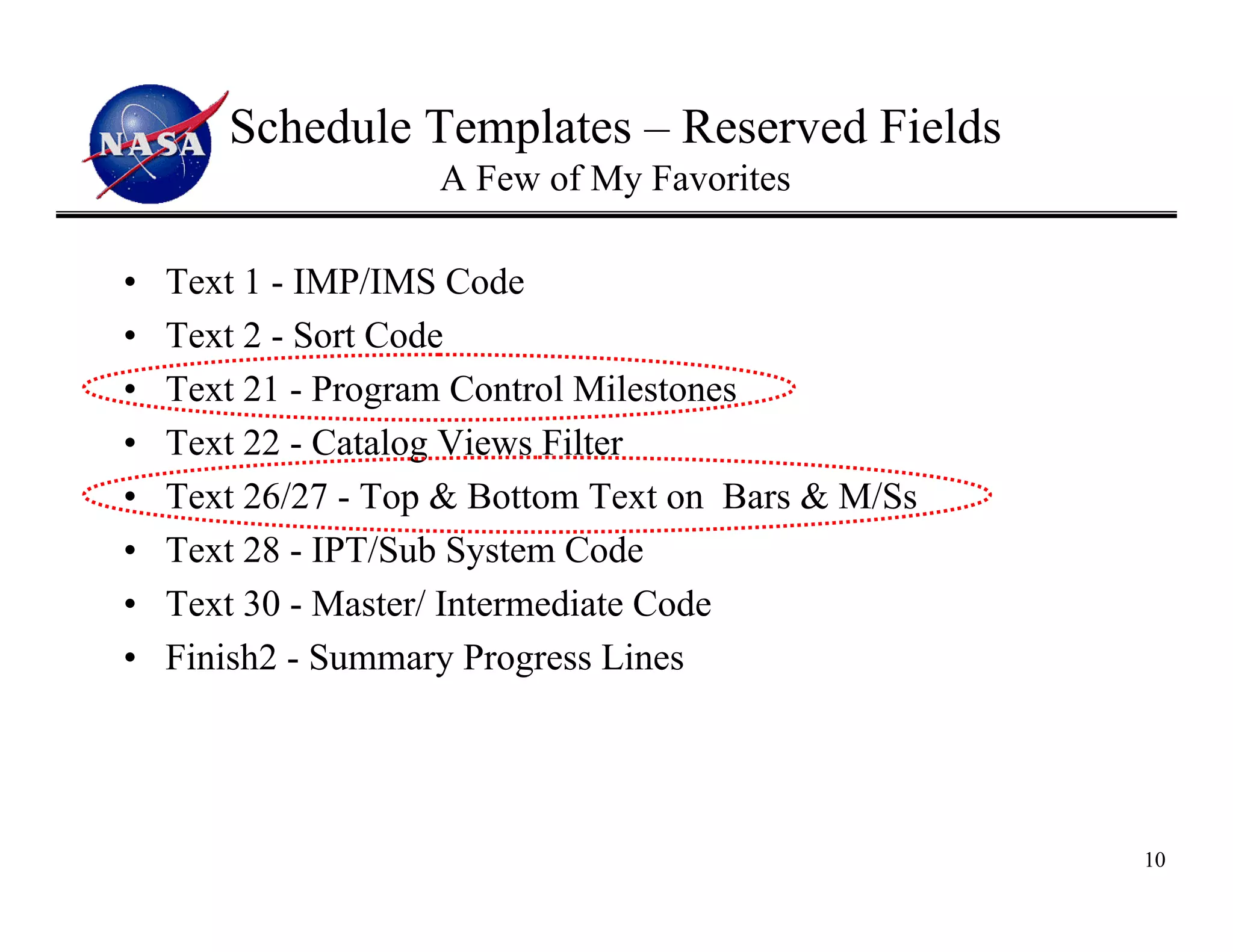 Schedule Templates – Reserved Fields
                    A Few of My Favorites

•   Text 1 - IMP/IMS Code
•   Text 2 - Sort Code
•   Text 21 - Program Control Milestones
•   Text 22 - Catalog Views Filter
•   Text 26/27 - Top & Bottom Text on Bars & M/Ss
•   Text 28 - IPT/Sub System Code
•   Text 30 - Master/ Intermediate Code
•   Finish2 - Summary Progress Lines




                                                    10
 