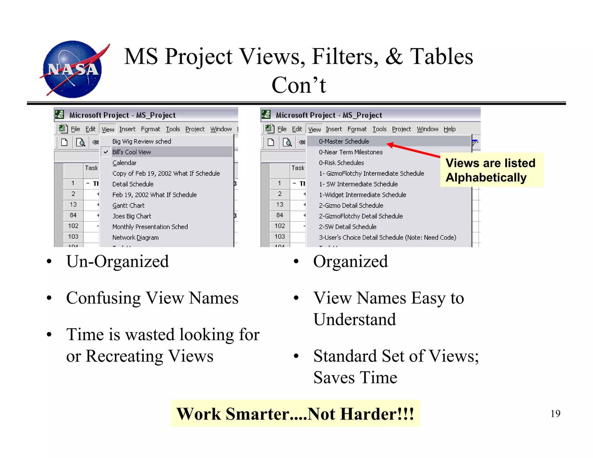 MS Project Views, Filters, & Tables
                        Con’t


                                                  Views are listed
                                                  Alphabetically




• Un-Organized                 • Organized

• Confusing View Names         • View Names Easy to
                                 Understand
• Time is wasted looking for
  or Recreating Views          • Standard Set of Views;
                                 Saves Time

                 Work Smarter....Not Harder!!!                       19
 