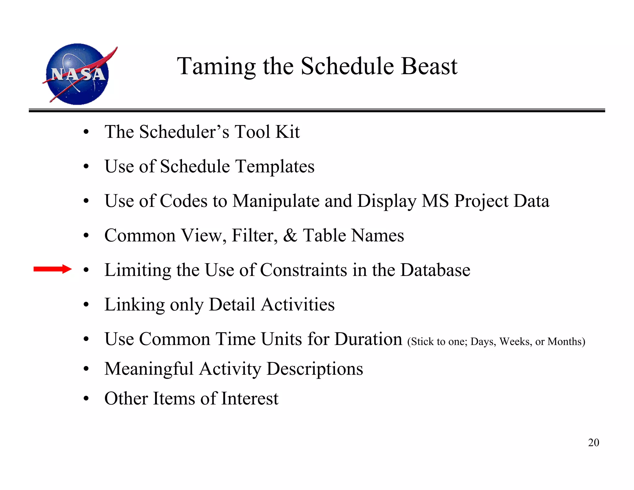 Taming the Schedule Beast

• The Scheduler’s Tool Kit
• Use of Schedule Templates
• Use of Codes to Manipulate and Display MS Project Data
• Common View, Filter, & Table Names
• Limiting the Use of Constraints in the Database
• Linking only Detail Activities
• Use Common Time Units for Duration (Stick to one; Days, Weeks, or Months)
• Meaningful Activity Descriptions
• Other Items of Interest

                                                                              20
 
