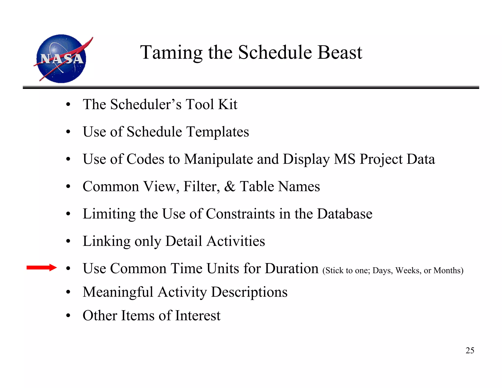 Taming the Schedule Beast

• The Scheduler’s Tool Kit
• Use of Schedule Templates
• Use of Codes to Manipulate and Display MS Project Data
• Common View, Filter, & Table Names
• Limiting the Use of Constraints in the Database
• Linking only Detail Activities
• Use Common Time Units for Duration (Stick to one; Days, Weeks, or Months)
• Meaningful Activity Descriptions
• Other Items of Interest

                                                                              25
 