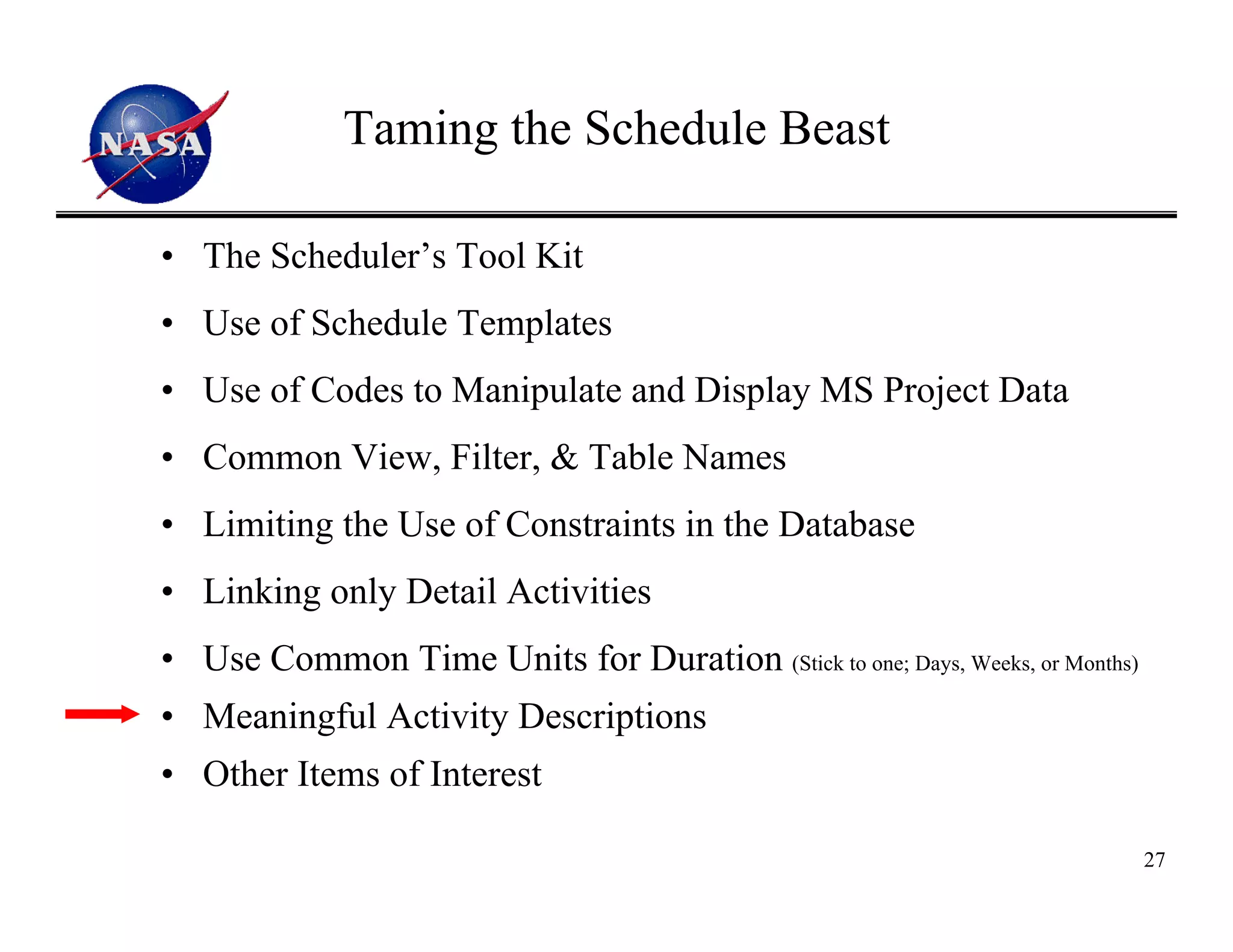 Taming the Schedule Beast

• The Scheduler’s Tool Kit
• Use of Schedule Templates
• Use of Codes to Manipulate and Display MS Project Data
• Common View, Filter, & Table Names
• Limiting the Use of Constraints in the Database
• Linking only Detail Activities
• Use Common Time Units for Duration (Stick to one; Days, Weeks, or Months)
• Meaningful Activity Descriptions
• Other Items of Interest

                                                                              27
 