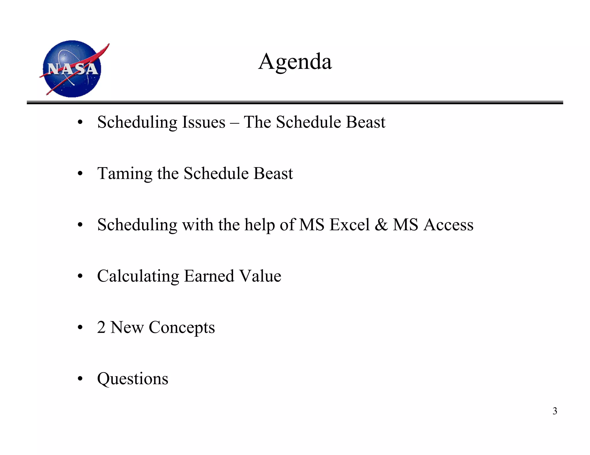 Agenda

• Scheduling Issues – The Schedule Beast

• Taming the Schedule Beast

• Scheduling with the help of MS Excel & MS Access

• Calculating Earned Value

• 2 New Concepts

• Questions
                                                     3
 