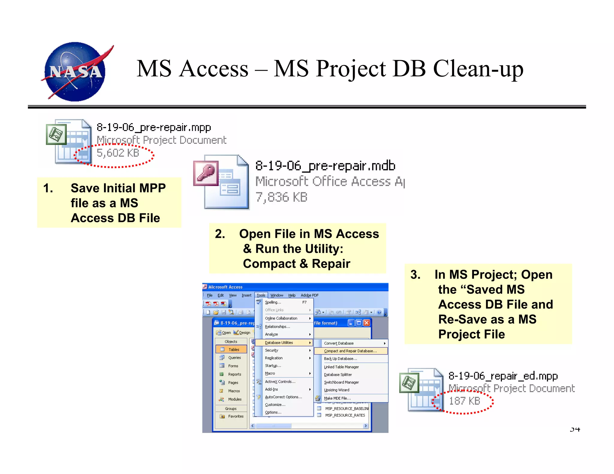 MS Access – MS Project DB Clean-up



1.   Save Initial MPP
     file as a MS
     Access DB File
                        2.   Open File in MS Access
                             & Run the Utility:
                             Compact & Repair
                                                      3.   In MS Project; Open
                                                            the “Saved MS
                                                            Access DB File and
                                                            Re-Save as a MS
                                                            Project File




                                                                                 34
 