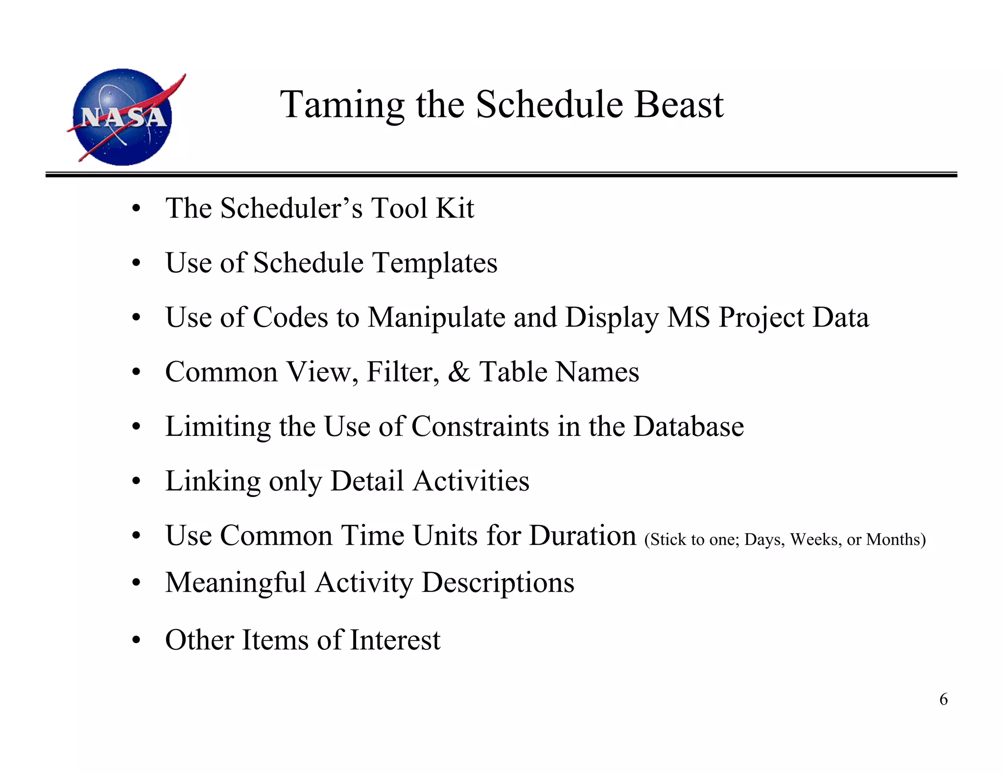 Taming the Schedule Beast

• The Scheduler’s Tool Kit
• Use of Schedule Templates
• Use of Codes to Manipulate and Display MS Project Data
• Common View, Filter, & Table Names
• Limiting the Use of Constraints in the Database
• Linking only Detail Activities
• Use Common Time Units for Duration (Stick to one; Days, Weeks, or Months)
• Meaningful Activity Descriptions
• Other Items of Interest
                                                                              6
 