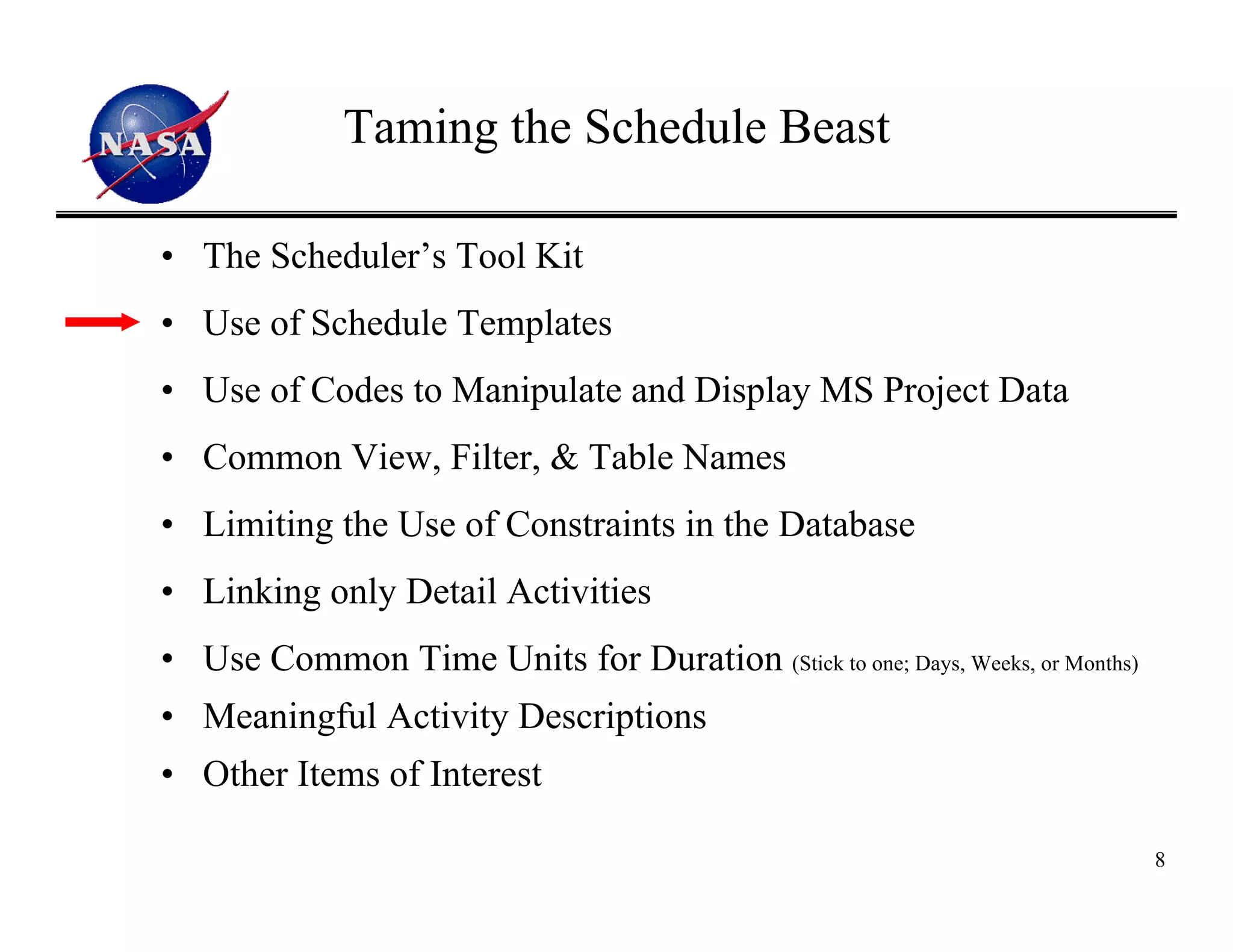 Taming the Schedule Beast

• The Scheduler’s Tool Kit
• Use of Schedule Templates
• Use of Codes to Manipulate and Display MS Project Data
• Common View, Filter, & Table Names
• Limiting the Use of Constraints in the Database
• Linking only Detail Activities
• Use Common Time Units for Duration (Stick to one; Days, Weeks, or Months)
• Meaningful Activity Descriptions
• Other Items of Interest

                                                                              8
 