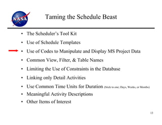 Taming the Schedule Beast

• The Scheduler’s Tool Kit
• Use of Schedule Templates
• Use of Codes to Manipulate and Display MS Project Data
• Common View, Filter, & Table Names
• Limiting the Use of Constraints in the Database
• Linking only Detail Activities
• Use Common Time Units for Duration (Stick to one; Days, Weeks, or Months)
• Meaningful Activity Descriptions
• Other Items of Interest

                                                                              13
 