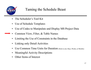 Taming the Schedule Beast

• The Scheduler’s Tool Kit
• Use of Schedule Templates
• Use of Codes to Manipulate and Display MS Project Data
• Common View, Filter, & Table Names
• Limiting the Use of Constraints in the Database
• Linking only Detail Activities
• Use Common Time Units for Duration (Stick to one; Days, Weeks, or Months)
• Meaningful Activity Descriptions
• Other Items of Interest

                                                                              17
 