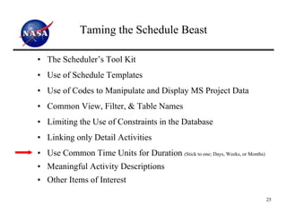 Taming the Schedule Beast

• The Scheduler’s Tool Kit
• Use of Schedule Templates
• Use of Codes to Manipulate and Display MS Project Data
• Common View, Filter, & Table Names
• Limiting the Use of Constraints in the Database
• Linking only Detail Activities
• Use Common Time Units for Duration (Stick to one; Days, Weeks, or Months)
• Meaningful Activity Descriptions
• Other Items of Interest

                                                                              25
 