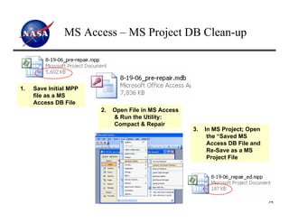 MS Access – MS Project DB Clean-up



1.   Save Initial MPP
     file as a MS
     Access DB File
                        2.   Open File in MS Access
                             & Run the Utility:
                             Compact & Repair
                                                      3.   In MS Project; Open
                                                            the “Saved MS
                                                            Access DB File and
                                                            Re-Save as a MS
                                                            Project File




                                                                                 34
 