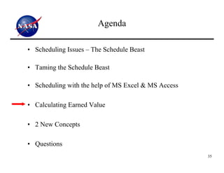 Agenda

• Scheduling Issues – The Schedule Beast

• Taming the Schedule Beast

• Scheduling with the help of MS Excel & MS Access

• Calculating Earned Value

• 2 New Concepts

• Questions
                                                     35
 