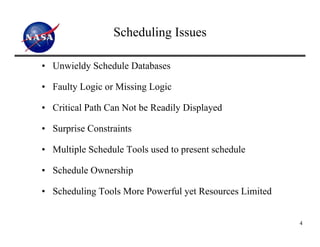 Scheduling Issues

• Unwieldy Schedule Databases

• Faulty Logic or Missing Logic

• Critical Path Can Not be Readily Displayed

• Surprise Constraints

• Multiple Schedule Tools used to present schedule

• Schedule Ownership

• Scheduling Tools More Powerful yet Resources Limited


                                                         4
 
