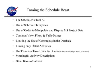 Taming the Schedule Beast

• The Scheduler’s Tool Kit
• Use of Schedule Templates
• Use of Codes to Manipulate and Display MS Project Data
• Common View, Filter, & Table Names
• Limiting the Use of Constraints in the Database
• Linking only Detail Activities
• Use Common Time Units for Duration (Stick to one; Days, Weeks, or Months)
• Meaningful Activity Descriptions
• Other Items of Interest
                                                                              6
 