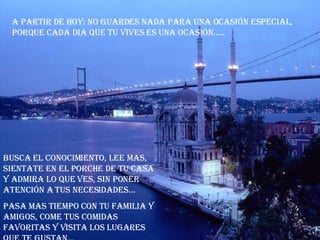 a partir de hoy: no guardes nada para una ocasión especial, porque cada dia que tu vives es una ocasión..... Busca el conocimiento, lee mas, sientate en el porche de tu casa y admira lo que ves, sin poner atención a tus necesidades... Pasa mas tiempo con tu familia y amigos, come tus comidas favoritas y visita los lugares que te gustan...  