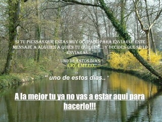 Si tu piensas que estas muy ocupado para enviarle este mensaje a alguien a quien tu quieres.... y decides que se lo enviaras....  “  uno de estos dias “ A la mejor tu ya no vas a estar aqui para hacerlo!!! “  uno de estos dias..  “ Creemelo.... 