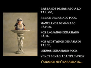 Gastamos demasiado a lo tarugo, Reimos demasiado poco, Manejamos demasiado rápido, Nos enojamos demasiado fácil, Nos acostamos demasiado tarde, Leemos demasiado poco, Vemos demasiada televisión Y oramos muy raramente... 
