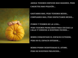 Ahora tenemos edificios mas grandes, pero  Carácter mas pequeño... Gastamos mas, pero tenemos menos... Compramos mas, pero disfrutamos menos... Fuimos y venimos de la luna... Pero tenemos problemas para cruzar la calle y conocer a nuestros vecinos.... Hemos conquistado el espacio exterior, Pero no el espacio interior.... Hemos podido desintegrar el atomo, Pero no nuestros prejuicios... 