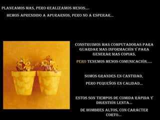 Planeamos mas, pero realizamos menos.... Hemos aprendido a apurarnos, pero no a esperar... Construimos mas computadoras para guardar mas información y para generar mas copias, Pero  tenemos menos comunicación..... Somos grandes en cantidad,  pero pequeños en calidad... Estos son tiempos de comida rápida y digestión lenta... De hombres altos, con carácter corto...  