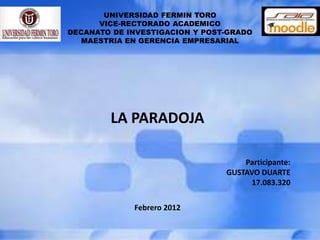 UNIVERSIDAD FERMIN TORO
      VICE-RECTORADO ACADEMICO
DECANATO DE INVESTIGACION Y POST-GRADO
   MAESTRIA EN GERENCIA EMPRESARIAL




        LA PARADOJA

                                    Participante:
                                GUSTAVO DUARTE
                                     17.083.320

             Febrero 2012
 