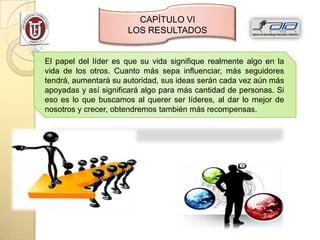 CAPÍTULO VI
                      LOS RESULTADOS


El papel del líder es que su vida signifique realmente algo en la
vida de los otros. Cuanto más sepa influenciar, más seguidores
tendrá, aumentará su autoridad, sus ideas serán cada vez aún más
apoyadas y así significará algo para más cantidad de personas. Si
eso es lo que buscamos al querer ser líderes, al dar lo mejor de
nosotros y crecer, obtendremos también más recompensas.
 