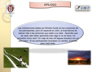 EPÍLOGO




Las orientaciones dadas por Simeón fundo en los corazones de
  los participantes, pero en especial en John, la importancia de
 valorar más a las personas que están a su lado. Aprender que
    de nada vale haber aprendido bien algo si no se hace. Un
proverbio chino reza "Un viaje de tres mil leguas empieza con un
 solo paso". Si los participantes buscaban un cambio, el primer
                          paso está dado.
 