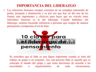 IMPORTANCIA DEL LIDERAZGO
• Las relaciones humanas siempre consisten de un complejo entramado de
poder, jerarquía y dominación y es por eso que hoy en día una de las
formas más importantes y efectivas para hacer que un vínculo entre
individuos funcione es la del liderazgo. Cuando hablamos del
liderazgo, estamos haciendo referencia a personas que ocupan de manera
permanente o temporaria el rol de líder.
Se considera que el líder es una figura importante cuando se trata del
trabajo en grupo o en conjunto. Así, una persona líder es aquella que es
colocada al mando del grupo y que toma decisiones de acuerdo a las
necesidades o requerimientos de cada circunstancia.
 