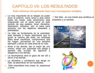 CAPITULO VII: LOS RESULTADOS
 Lo mas importante de la religión es poder
amar al prójimo, como amar a dios sobre
todas las cosas, este sentimiento esta
relacionado con el verbo amar en todo
sentido de esa palabra, tener disciplina,
dedicación, esfuerzo, son la base para
alcanzar con los objetivos deseados y
planteados.
 Un líder se fundamenta en la autoridad,
esta llamado a hacer elecciones que lo
guíen al camino del éxito, sin embargo
debe tener sacrificios, compromisos que
los hagan convertirse en una persona
ejemplar y eficaz en cada área de su vida.
 Amar a los demás, dar lo mejor de uno
mismo, dirigir con autoridad nos obliga a
derribar esa muralla de egoísmo y
allegamos a los demás.
 La recompensa será el gozo de ser útil y
servir a los demás.
 La disciplina y constancia que tenga un
líder, se plasmaran en los resultados.
 Sólo importaban tres cosas: fe, esperanza
y amor.
Todo esfuerzo disciplinado tiene una recompensa múltiple.
 Ser líder, es una misión que conlleva un
propósito y un sentido.
 