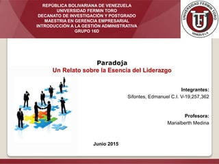 Integrantes:
Sifontes, Edmanuel C.I. V-19,257,362
Profesora:
Marialberth Medina
Junio 2015
Paradoja
Un Relato sobre la Esencia del Liderazgo
REPÚBLICA BOLIVARIANA DE VENEZUELA
UNIVERSIDAD FERMIN TORO
DECANATO DE INVESTIGACIÓN Y POSTGRADO
MAESTRIA EN GERENCIA EMPRESARIAL
INTRODUCCIÓN A LA GESTIÓN ADMINISTRATIVA
GRUPO 16D
 