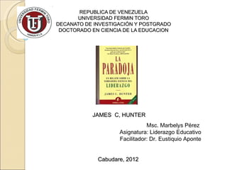 REPUBLICA DE VENEZUELA
      UNIVERSIDAD FERMIN TORO
DECANATO DE INVESTIGACIÓN Y POSTGRADO
 DOCTORADO EN CIENCIA DE LA EDUCACION




           JAMES C, HUNTER
                               Msc. Marbelys Pérez
                    Asignatura: Liderazgo Educativo
                    Facilitador: Dr. Eustiquio Aponte


             Cabudare, 2012
 