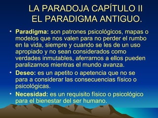 Paradigma:  son patrones psicológicos, mapas o modelos que nos valen para no perder el rumbo en la vida, siempre y cuando se les de un uso apropiado y no sean considerados como verdades inmutables, aferrarnos a ellos pueden paralizarnos mientras el mundo avanza. Deseo:  es un apetito o apetencia que no se para a considerar las consecuencias físico o psicológicas. Necesidad:  es un requisito físico o psicológico para el bienestar del ser humano . LA PARADOJA CAPÍTULO II  EL PARADIGMA ANTIGUO. 