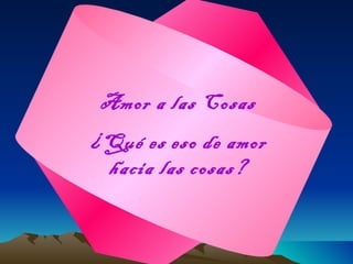 Amor a las Cosas ¿Qué es eso de amor hacia las cosas? 