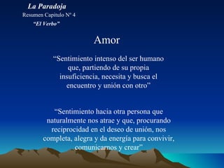Amor “ Sentimiento intenso del ser humano que, partiendo de su propia insuficiencia, necesita y busca el encuentro y unión con otro” “ Sentimiento hacia otra persona que naturalmente nos atrae y que, procurando reciprocidad en el deseo de unión, nos completa, alegra y da energía para convivir, comunicarnos y crear” La Paradoja Resumen Capitulo Nº 4 “ El Verbo” 