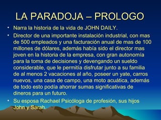 LA PARADOJA – PROLOGO Narra la historia de la vida de JOHN DAILY. Director de una importante instalación industrial, con mas de 500 empleados y una facturación anual de mas de 100 millones de dólares, además había sido el director mas joven en la historia de la empresa, con gran autonomía para la toma de decisiones y devengando un sueldo considerable, que le permitía disfrutar junto a su familia de al menos 2 vacaciones al año, poseer un yate, carros nuevos, una casa de campo, una moto acuática, además de todo esto podía ahorrar sumas significativas de dineros para un futuro. Su esposa Rachael Psicóloga de profesión, sus hijos John y Sarah.  