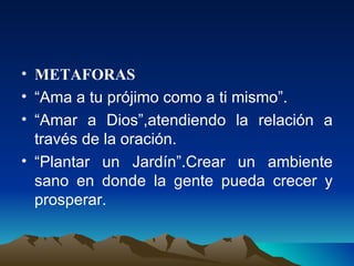 METAFORAS “ Ama a tu prójimo como a ti mismo”. “ Amar a Dios”,atendiendo la relación a través de la oración. “ Plantar un Jardín”.Crear un ambiente sano en donde la gente pueda crecer y prosperar. 