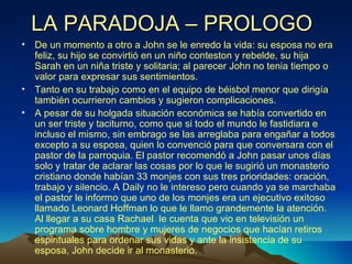 LA PARADOJA – PROLOGO De un momento a otro a John se le enredo la vida: su esposa no era feliz, su hijo se convirtió en un niño conteston y rebelde, su hija Sarah en un niña triste y solitaria; al parecer John no tenia tiempo o valor para expresar sus sentimientos. Tanto en su trabajo como en el equipo de béisbol menor que dirigía también ocurrieron cambios y sugieron complicaciones. A pesar de su holgada situación económica se había convertido en un ser triste y taciturno, como que si todo el mundo le fastidiara e incluso el mismo, sin embrago se las arreglaba para engañar a todos excepto a su esposa, quien lo convenció para que conversara con el pastor de la parroquia. El pastor recomendó a John pasar unos días solo y tratar de aclarar las cosas por lo que le sugirió un monasterio cristiano donde habían 33 monjes con sus tres prioridades: oración, trabajo y silencio. A Daily no le intereso pero cuando ya se marchaba el pastor le informo que uno de los monjes era un ejecutivo exitoso llamado Leonard Hoffman lo que le llamo grandemente la atención. Al llegar a su casa Rachael  le cuenta que vio en televisión un programa sobre hombre y mujeres de negocios que hacían retiros espirituales para ordenar sus vidas y ante la insistencia de su esposa, John decide ir al monasterio. 