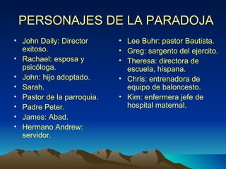 PERSONAJES DE LA PARADOJA John Daily: Director exitoso. Rachael: esposa y psicóloga. John: hijo adoptado. Sarah. Pastor de la parroquia. Padre Peter. James: Abad. Hermano Andrew: servidor. Lee Buhr: pastor Bautista. Greg: sargento del ejercito. Theresa: directora de escuela, hispana. Chris: entrenadora de equipo de baloncesto. Kim: enfermera jefe de hospital maternal. 