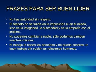 FRASES PARA SER BUEN LIDER No hay autoridad sin respeto. El respeto no se funda en la imposición ni en el miedo, sino en la integridad, la sinceridad y en la empatía con el prójimo. No podemos cambiar a nadie, sólo podemos cambiar nosotros mismos. El trabajo lo hacen las personas y no puede hacerse un buen trabajo sin cuidar las relaciones humanas. 