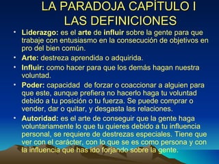 LA PARADOJA CAPÍTULO I  LAS DEFINICIONES Liderazgo:  es el  arte  de  influir  sobre la gente para que trabaje con entusiasmo en la consecución de objetivos en pro del bien común. Arte:  destreza aprendida o adquirida. Influir:  como hacer para que los demás hagan nuestra voluntad. Poder:  capacidad  de forzar o coaccionar a alguien para que este, aunque prefiera no hacerlo haga tu voluntad debido a tu posición o tu fuerza. Se puede comprar o vender, dar o quitar, y desgasta las relaciones. Autoridad:  es el arte de conseguir que la gente haga voluntariamente lo que tu quieres debido a tu influencia personal, se requiere de destrezas especiales. Tiene que ver con el carácter, con lo que se es como persona y con la influencia que has ido forjando sobre la gente. 