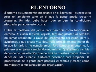 EL ENTORNO
El entorno es sumamente importante en el liderazgo – es necesario
crear un ambiente sano en el que la gente pueda crecer y
prosperar. Un líder debe hacer que se den las condiciones
adecuadas para que esto ocurra.
Utiliza la metáfora del jardín para describir como funciona el
entorno. Al cuidar la tierra, regarla, fertilizar, plantar las semillas
no somos realmente la causa del crecimiento del jardín, pero sí
ayudamos a que crezca y se desarrolle probablemente mejor de
lo que lo haría si no estuviéramos. Para cambiar el entorno, lo
primero es empezar cambiando uno mismo. Que la gente cambie
depende de una elección que no está en nuestras manos. Pero es
deber del líder crear el ambiente necesario para propiciar la
proactividad de la gente para producir el cambio y crecer, como
individuos y como partes de una organización.
 