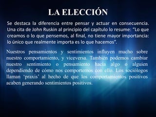 LA ELECCIÓN
Se destaca la diferencia entre pensar y actuar en consecuencia.
Una cita de John Ruskin al principio del capítulo lo resume: “Lo que
creamos o lo que pensemos, al final, no tiene mayor importancia:
lo único que realmente importa es lo que hacemos”.
Nuestros pensamientos y sentimientos influyen mucho sobre
nuestro comportamiento, y viceversa. También podemos cambiar
nuestro sentimiento o pensamiento hacia algo o alguien
dependiendo de cómo nos comportemos con ello. Los sociólogos
llaman ‘praxis’ al hecho de que los comportamientos positivos
acaben generando sentimientos positivos.
 