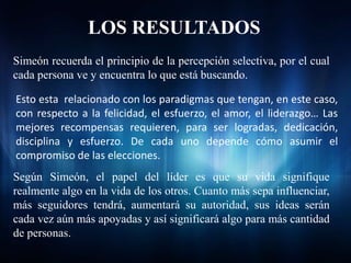 LOS RESULTADOS
Simeón recuerda el principio de la percepción selectiva, por el cual
cada persona ve y encuentra lo que está buscando.

Esto esta relacionado con los paradigmas que tengan, en este caso,
con respecto a la felicidad, el esfuerzo, el amor, el liderazgo… Las
mejores recompensas requieren, para ser logradas, dedicación,
disciplina y esfuerzo. De cada uno depende cómo asumir el
compromiso de las elecciones.
Según Simeón, el papel del líder es que su vida signifique
realmente algo en la vida de los otros. Cuanto más sepa influenciar,
más seguidores tendrá, aumentará su autoridad, sus ideas serán
cada vez aún más apoyadas y así significará algo para más cantidad
de personas.
 