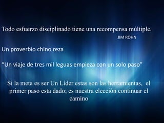 Todo esfuerzo disciplinado tiene una recompensa múltiple.
                                             JIM ROHN

Un proverbio chino reza

“Un viaje de tres mil leguas empieza con un solo paso”

  Si la meta es ser Un Líder estas son las herramientas, el
   primer paso esta dado; es nuestra elección continuar el
                          camino
 