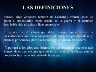 LAS DEFINICIONES
Simeón, cuyo verdadero nombre era Leonard Hoffman (antes de
entrar al monasterio), había estado en la guerra y al terminar
ésta, había sido un exitoso líder empresario.

El primer día de clases que daba Simeón comienza con la
presentación de los demás compañeros de John, seis personas de muy
distintas profesiones, pero que tenían algo en común eran lideres.

¿Y por qué todos ellos eran líderes? Porque una de las lecciones que
Simeón da es que, siempre que dos o más personas se reúnan con un
propósito, hay una oportunidad de liderazgo.
 