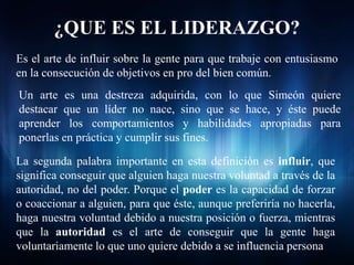 ¿QUE ES EL LIDERAZGO?
Es el arte de influir sobre la gente para que trabaje con entusiasmo
en la consecución de objetivos en pro del bien común.
Un arte es una destreza adquirida, con lo que Simeón quiere
destacar que un líder no nace, sino que se hace, y éste puede
aprender los comportamientos y habilidades apropiadas para
ponerlas en práctica y cumplir sus fines.

La segunda palabra importante en esta definición es influir, que
significa conseguir que alguien haga nuestra voluntad a través de la
autoridad, no del poder. Porque el poder es la capacidad de forzar
o coaccionar a alguien, para que éste, aunque preferiría no hacerla,
haga nuestra voluntad debido a nuestra posición o fuerza, mientras
que la autoridad es el arte de conseguir que la gente haga
voluntariamente lo que uno quiere debido a se influencia persona
 