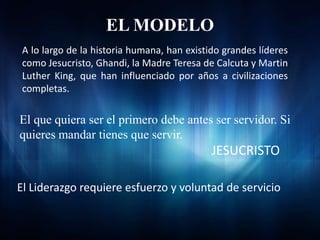EL MODELO
 A lo largo de la historia humana, han existido grandes líderes
 como Jesucristo, Ghandi, la Madre Teresa de Calcuta y Martin
 Luther King, que han influenciado por años a civilizaciones
 completas.

El que quiera ser el primero debe antes ser servidor. Si
quieres mandar tienes que servir.
                                             JESUCRISTO

El Liderazgo requiere esfuerzo y voluntad de servicio
 