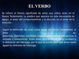 EL VERBO
Se refiere al mismo significado de amor que utiliza Jesús en el
Nuevo Testamento. La palabra que aparece en este documento es
ágape, el amor del comportamiento y la elección, no el amor de la
emoción.

Según la definición de amor como ágape del Nuevo Testamento, el
amor                                                              es:
paciencia, afabilidad, humildad, respeto, generosidad, indulgencia, h
onradez y compromiso. Todas estas características hacen también a
la definición del liderazgo, por lo que se puede decir que amor como
ágape es sinónimo de liderazgo.
 