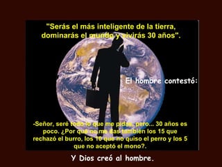 "Serás el más inteligente de la tierra,
  dominarás el mundo y vivirás 30 años".




                                El hombre contestó:




-Señor, seré todo lo que me pidas, pero... 30 años es
   poco. ¿Por qué no me das también los 15 que
rechazó el burro, los 10 que no quiso el perro y los 5
              que no aceptó el mono?.

             Y Dios creó al hombre.
 