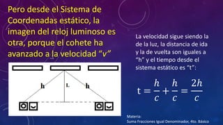 Pero desde el Sistema de
Coordenadas estático, la
imagen del reloj luminoso es
otra, porque el cohete ha
avanzado a la velocidad “v”
t =
ℎ
𝑐
+
ℎ
𝑐
=
2ℎ
𝑐
La velocidad sigue siendo la
de la luz, la distancia de ida
y la de vuelta son iguales a
“h” y el tiempo desde el
sistema estático es “t”:
Materia:
Suma Fracciones Igual Denominador, 4to. Básico
 