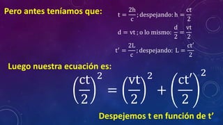 Pero antes teníamos que: t =
2h
c
; despejando: h =
ct
2
d = vt ; o lo mismo:
d
2
=
vt
2
t′ =
2L
c
; despejando: L =
ct′
2
Luego nuestra ecuación es:
ct
2
2
=
vt
2
2
+
ct′
2
2
Despejemos t en función de t’
 