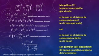 ct
2
2
=
vt
2
2
+
ct′
2
2
𝑐2 𝑡2
4
=
𝑣2 𝑡2
4
+
𝑐2 𝑡′2
4
; Multiplicando la ecuación por 4:
𝑐2 𝑡2 = 𝑣2 𝑡2 + 𝑐2 𝑡′2; Trasponiendo términos:
𝑐2 𝑡2 − 𝑣2 𝑡2 = 𝑐2 𝑡′2 ; 𝐟𝐚𝐜𝐭𝐨𝐫𝐚𝐧𝐝𝐨 𝐩𝐨𝐫 𝐭 𝟐
𝑡2 𝑐2 − 𝑣2 = 𝑐2 𝑡′2 ; Dividiendo por 𝑐2
𝑡2
1 −
𝑣2
𝑐2 = 𝑡′2
; Despejando y Tomando Raíz:
𝑡 =
𝑡′
2
1 −
𝑣2
𝑐2
Maravilloso !!!! ,
tenemos una ecuación
que vincula:
el tiempo en el sistema de
coordenadas móvil
(en la nave que vuela)
con
el tiempo en el sistema de
coordenadas estático
(en la tierra)
LOS TIEMPOS SON DIFERENTES!
(El tiempo es relativo, producto
del movimiento)
Materia: Manejo del Lenguaje Algebraico + Potencias.
 